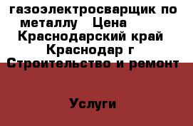 газоэлектросварщик по металлу › Цена ­ 250 - Краснодарский край, Краснодар г. Строительство и ремонт » Услуги   